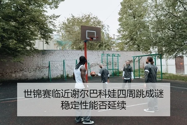 世锦赛临近谢尔巴科娃四周跳成谜 稳定性能否延续